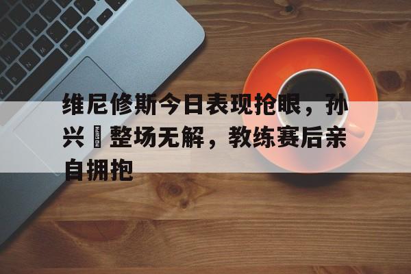 维尼修斯今日表现抢眼，孙兴慜整场无解，教练赛后亲自拥抱