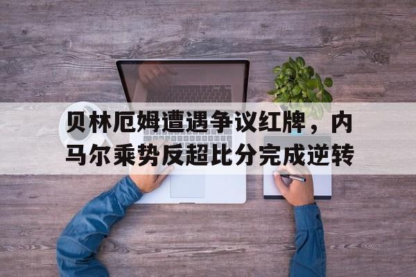 贝林厄姆遭遇争议红牌，内马尔乘势反超比分完成逆转